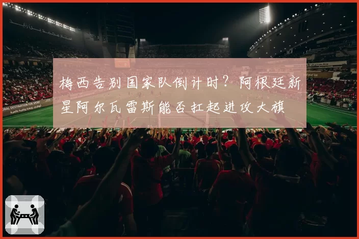 梅西告别国家队倒计时？阿根廷新星阿尔瓦雷斯能否扛起进攻大旗