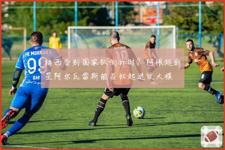 梅西告别国家队倒计时？阿根廷新星阿尔瓦雷斯能否扛起进攻大旗