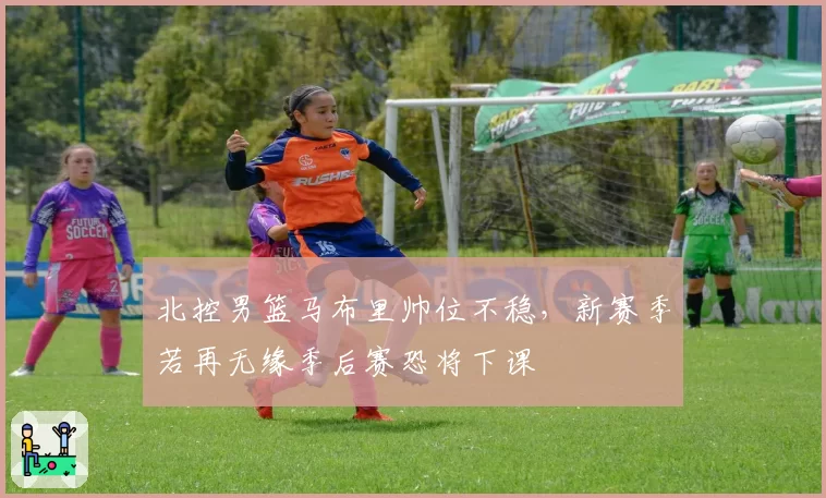 北控男篮马布里帅位不稳，新赛季若再无缘季后赛恐将下课