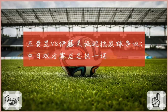 王曼昱vs伊藤美诚遮挡发球争议:中日双方赛后各执一词