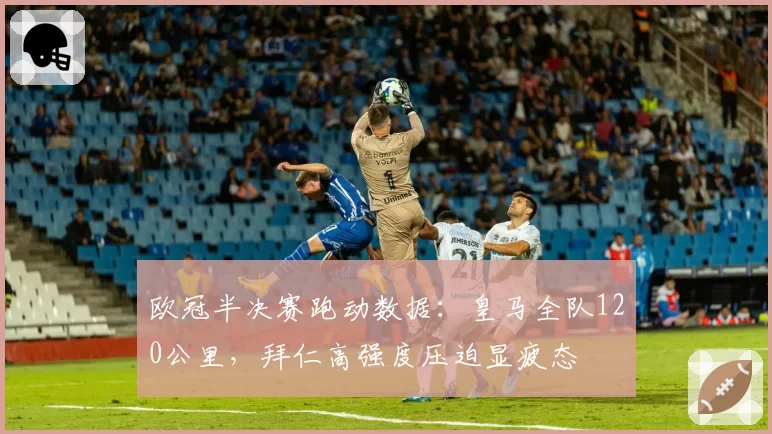 欧冠半决赛跑动数据：皇马全队120公里，拜仁高强度压迫显疲态