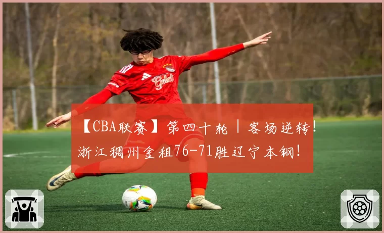【CBA联赛】第四十轮｜客场逆转！浙江稠州金租76-71胜辽宁本钢！