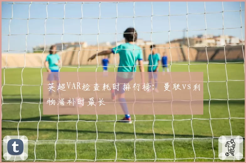 英超VAR检查耗时排行榜：曼联vs利物浦补时最长