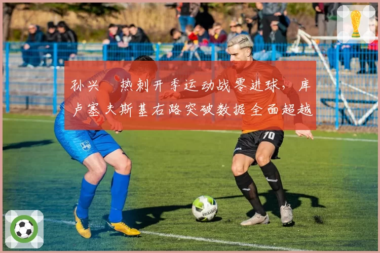 孙兴慜热刺开季运动战零进球，库卢塞夫斯基右路突破数据全面超越韩国天王
