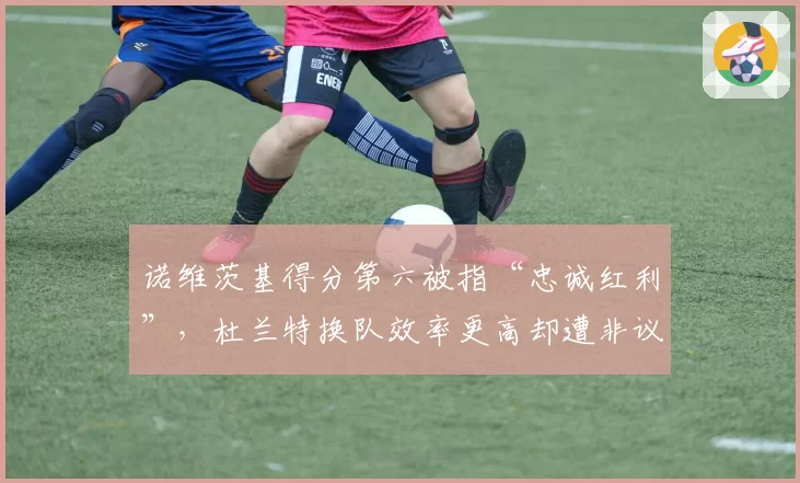 诺维茨基得分第六被指“忠诚红利”，杜兰特换队效率更高却遭非议
