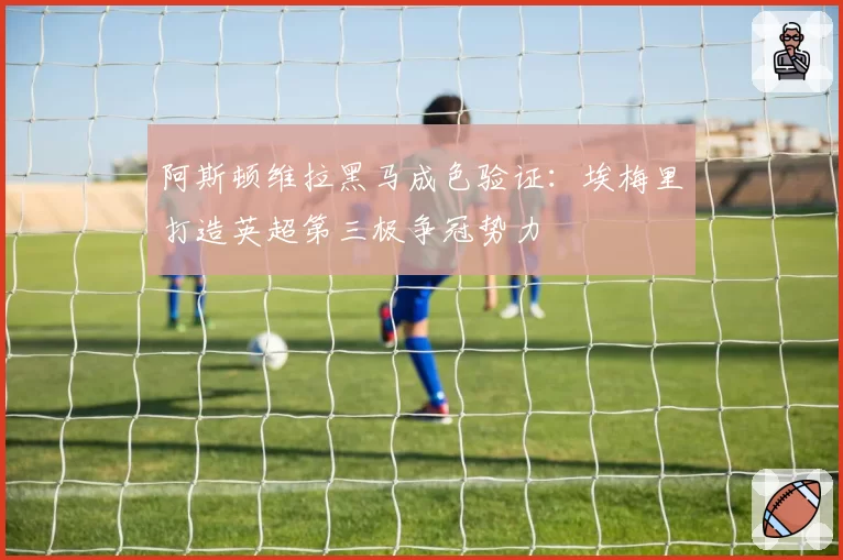 阿斯顿维拉黑马成色验证:埃梅里打造英超第三极争冠势力