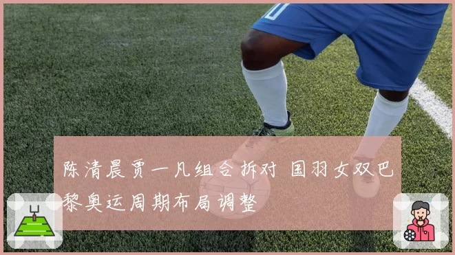 陈清晨贾一凡组合拆对 国羽女双巴黎奥运周期布局调整