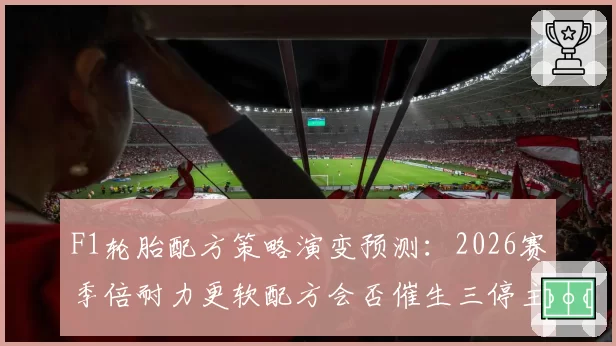 F1轮胎配方策略演变预测：2026赛季倍耐力更软配方会否催生三停主流？