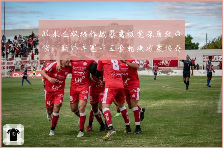 AC米兰双线作战暴露板凳深度致命伤，新帅丰塞卡五套轮换方案均存短板