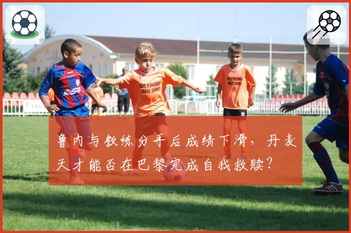 鲁内与教练分手后成绩下滑，丹麦天才能否在巴黎完成自我救赎？