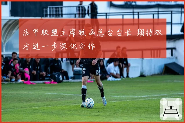 法甲联盟主席致函总台台长 期待双方进一步深化合作