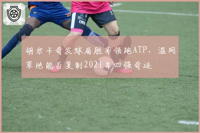 胡尔卡奇发球局胜率领跑ATP，温网草地能否复制2021年四强奇迹