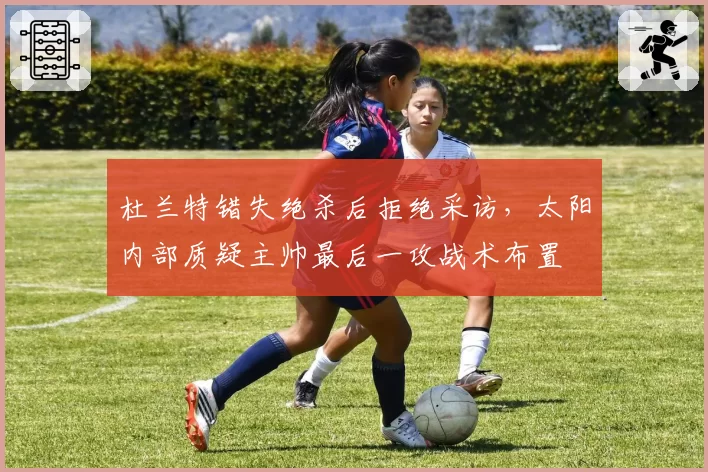 杜兰特错失绝杀后拒绝采访，太阳内部质疑主帅最后一攻战术布置