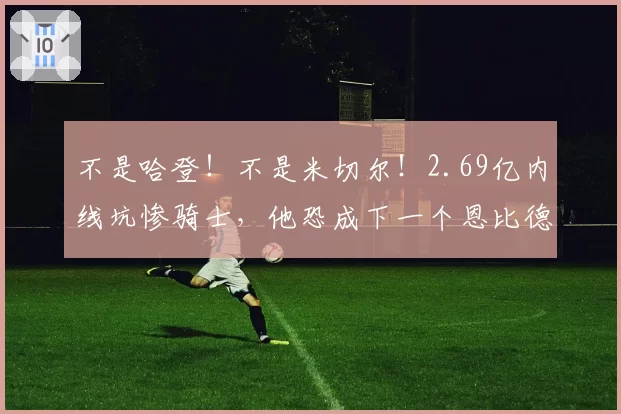 不是哈登!不是米切尔!2.69亿内线坑惨骑士,他恐成下一个恩比德