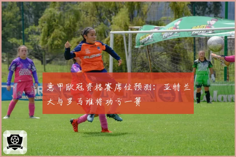 意甲欧冠资格赛席位预测：亚特兰大与罗马谁将功亏一篑