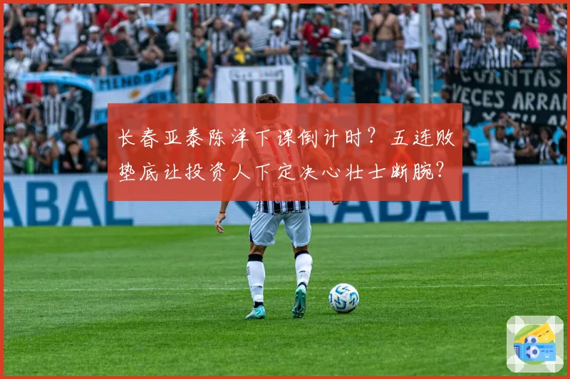 长春亚泰陈洋下课倒计时？五连败垫底让投资人下定决心壮士断腕？