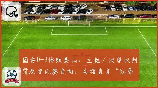 国安0-3惨败泰山，主裁三次争议判罚改变比赛走向，名宿直言“耻辱”