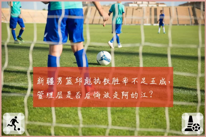 新疆男篮邱彪执教胜率不足五成,管理层是否后悔放走阿的江?