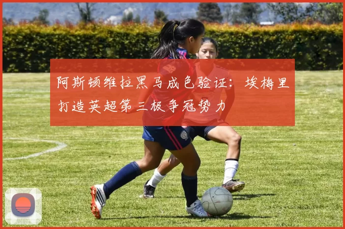 阿斯顿维拉黑马成色验证:埃梅里打造英超第三极争冠势力