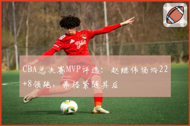 CBA总决赛MVP评选：赵继伟场均22+8领跑，弗格紧随其后