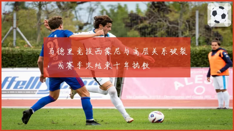 马德里竞技西蒙尼与高层关系破裂,或赛季末结束十年执教