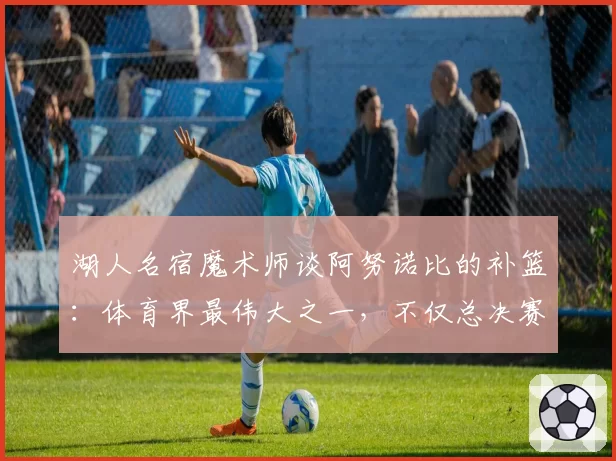 湖人名宿魔术师谈阿努诺比的补篮:体育界最伟大之一,不仅总决赛
