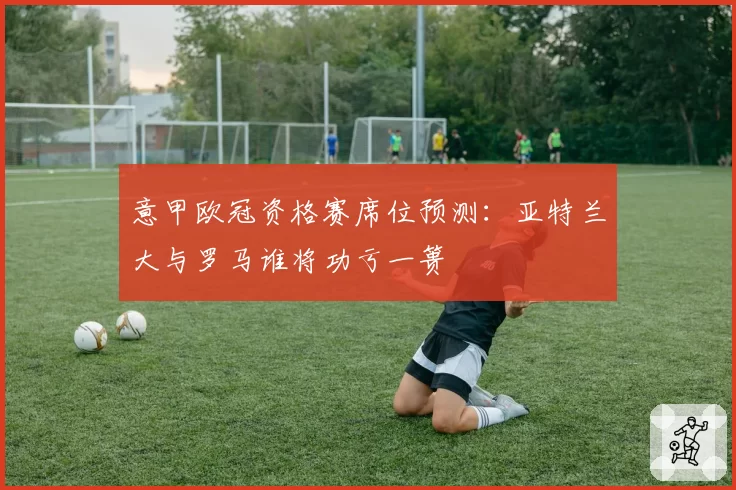 意甲欧冠资格赛席位预测：亚特兰大与罗马谁将功亏一篑