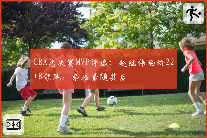 CBA总决赛MVP评选:赵继伟场均22+8领跑,弗格紧随其后