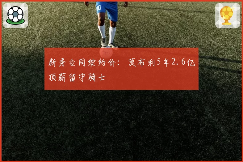 新秀合同续约价:莫布利5年2.6亿顶薪留守骑士
