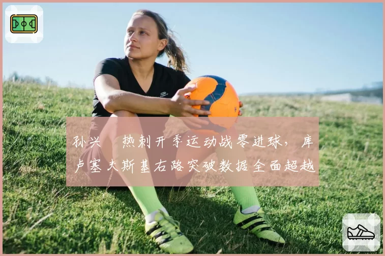 孙兴慜热刺开季运动战零进球，库卢塞夫斯基右路突破数据全面超越韩国天王