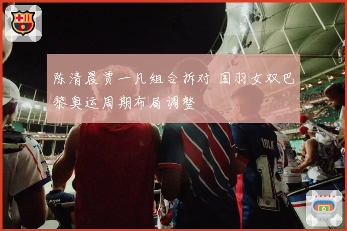 陈清晨贾一凡组合拆对 国羽女双巴黎奥运周期布局调整