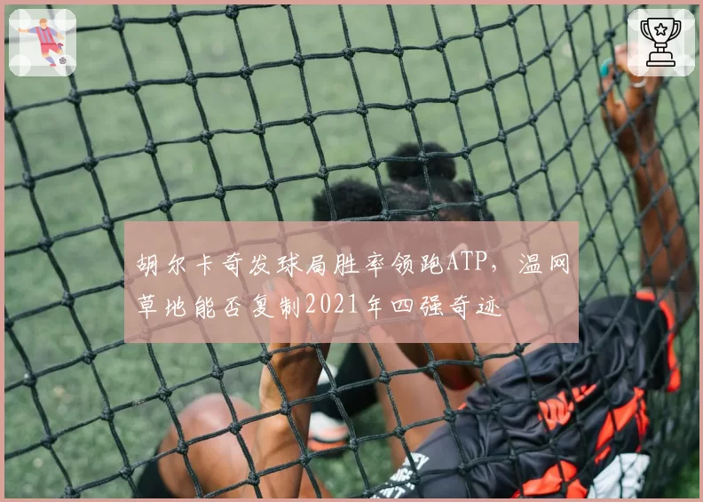 胡尔卡奇发球局胜率领跑ATP，温网草地能否复制2021年四强奇迹