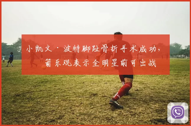 小凯文·波特脚趾骨折手术成功，火箭乐观表示全明星前可出战