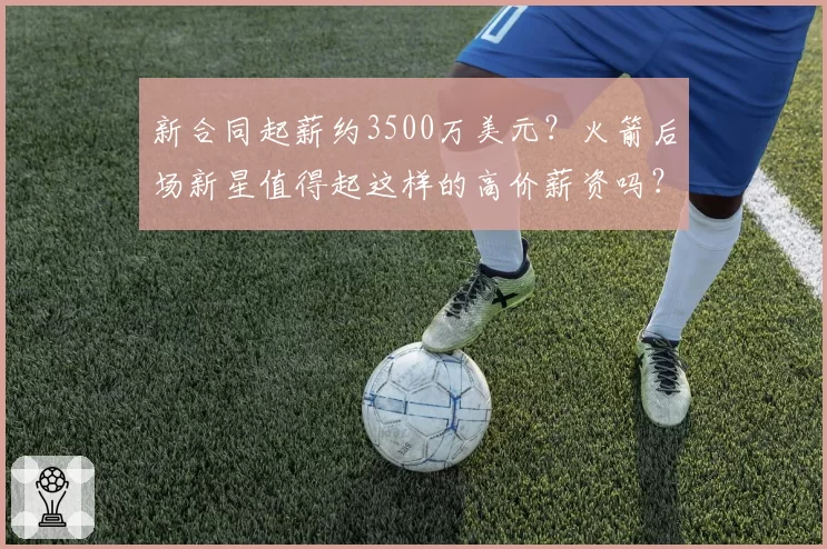 新合同起薪约3500万美元？火箭后场新星值得起这样的高价薪资吗？