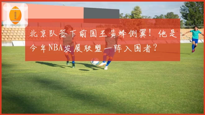 北京队签下前国王黄蜂侧翼！他是今年NBA发展联盟一阵入围者？