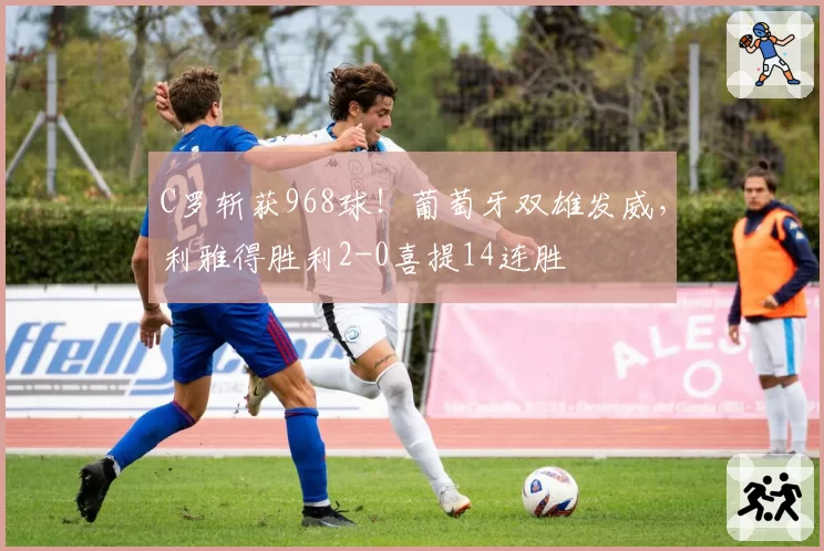 C罗斩获968球!葡萄牙双雄发威,利雅得胜利2-0喜提14连胜
