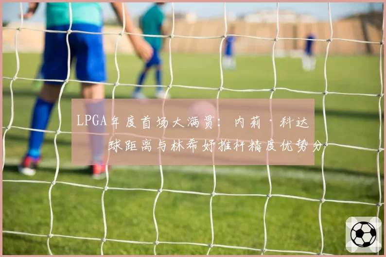 LPGA年度首场大满贯：内莉·科达开球距离与林希妤推杆精度优势分析