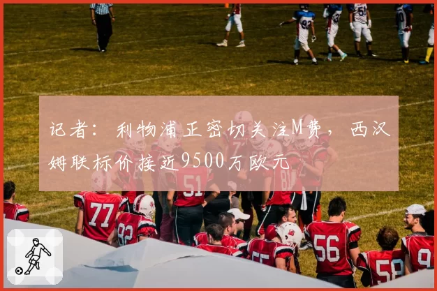 记者:利物浦正密切关注M费,西汉姆联标价接近9500万欧元