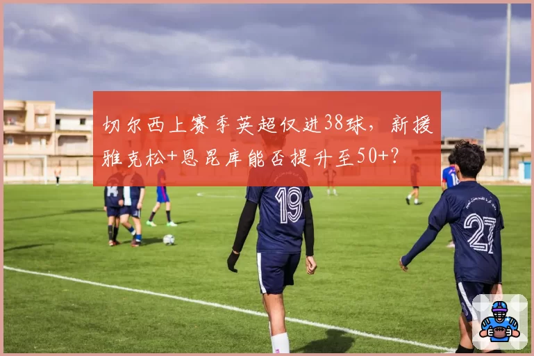 切尔西上赛季英超仅进38球，新援雅克松+恩昆库能否提升至50+？
