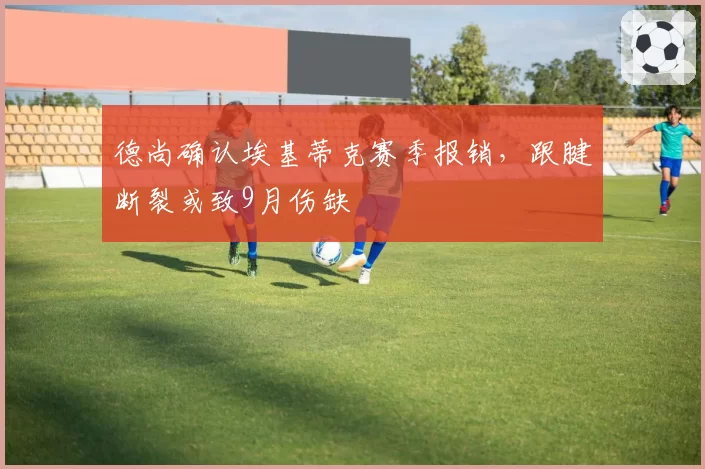 德尚确认埃基蒂克赛季报销,跟腱断裂或致9月伤缺