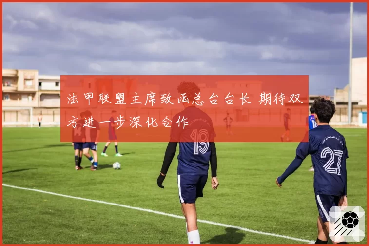 法甲联盟主席致函总台台长 期待双方进一步深化合作