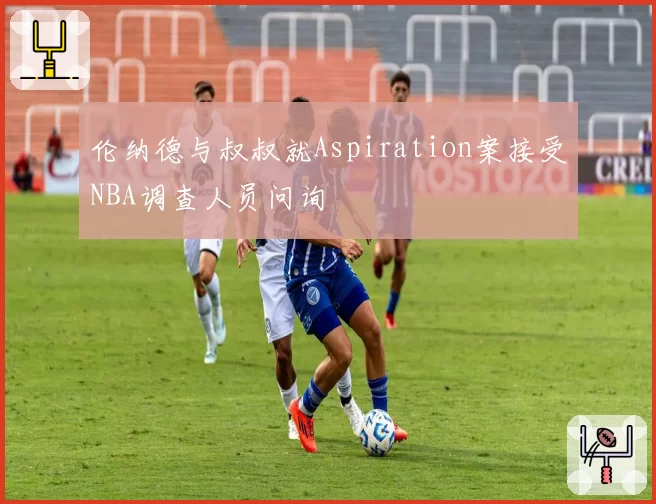 伦纳德与叔叔就Aspiration案接受NBA调查人员问询