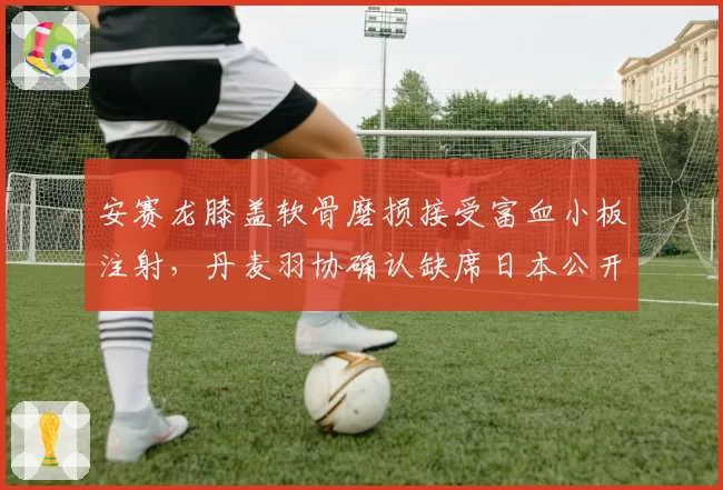 安赛龙膝盖软骨磨损接受富血小板注射,丹麦羽协确认缺席日本公开赛